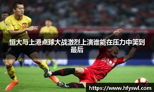 恒大与上港点球大战激烈上演谁能在压力中笑到最后